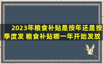 2023年粮食补贴是按年还是按季度发 粮食补贴哪一年开始发放的